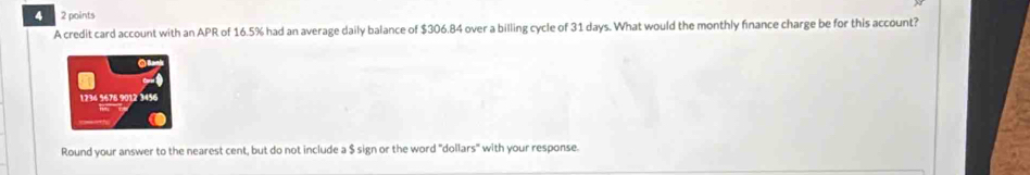 4 2 points 
A credit card account with an APR of 16.5% had an average daily balance of $306.84 over a billing cycle of 31 days. What would the monthly finance charge be for this account? 
Round your answer to the nearest cent, but do not include a $ sign or the word "dollars" with your response.