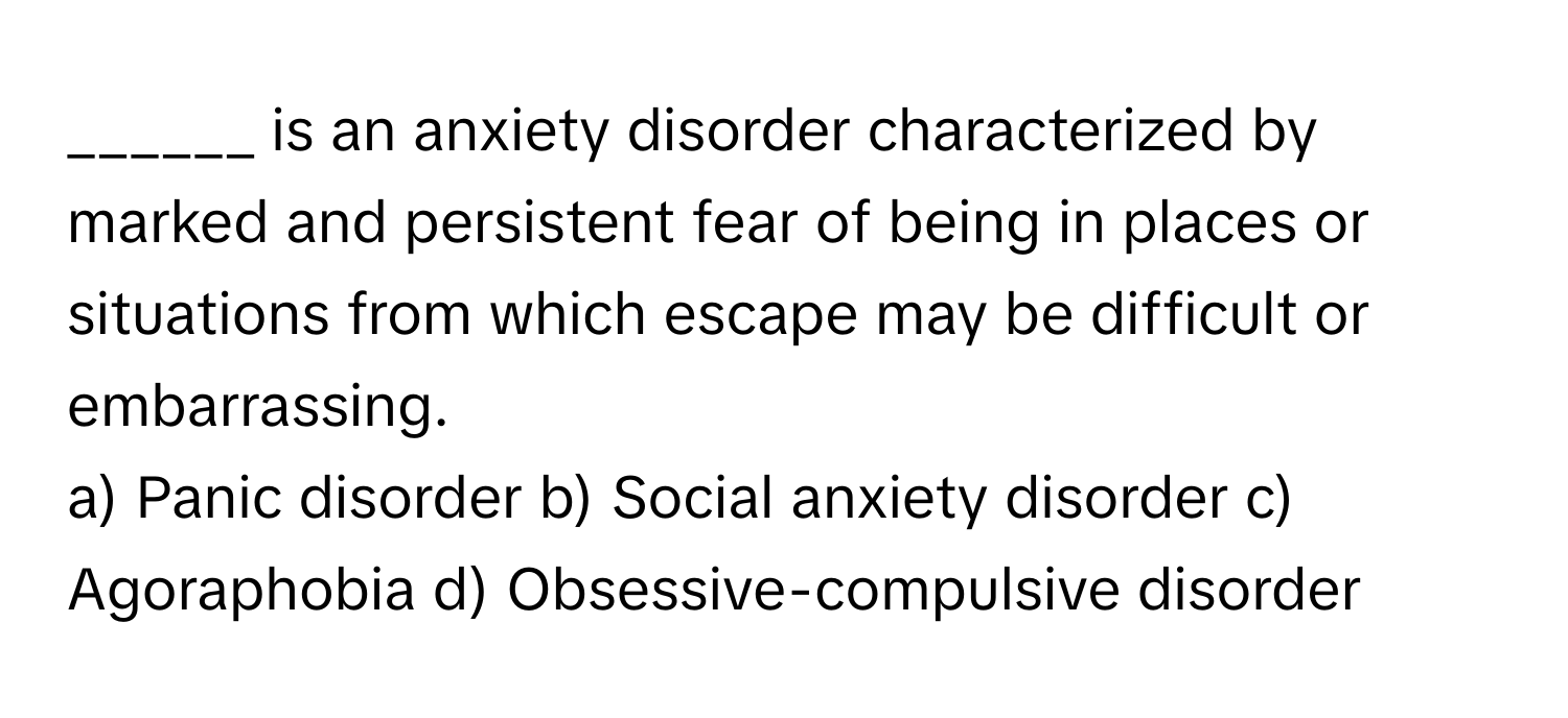 is an anxiety disorder characterized by marked and persistent fear of being in places or situations from which escape may be difficult or embarrassing.

a) Panic disorder b) Social anxiety disorder c) Agoraphobia d) Obsessive-compulsive disorder