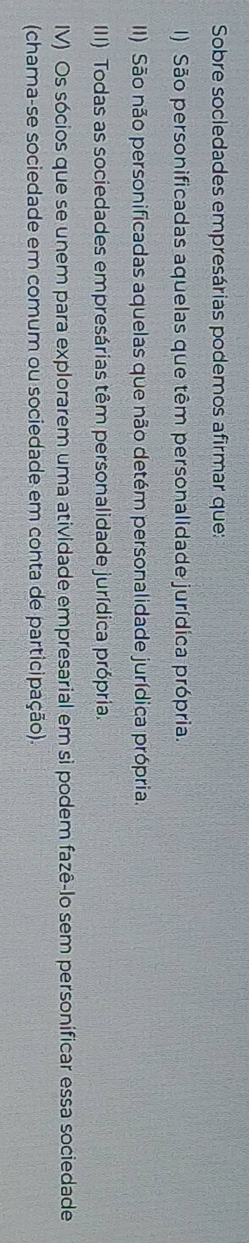 Sobre socledades empresárias podemos afirmar que:
I) São personificadas aquelas que têm personalidade jurídica própria.
III) São não personificadas aquelas que não detém personalidade jurídica própria.
III) Todas as sociedades empresárias têm personalidade jurídica própria.
IV) Os sócios que se unem para explorarem uma atividade empresarial em sì podem fazê-lo sem personificar essa sociedade
(chama-se sociedade em comum ou sociedade em conta de participação).