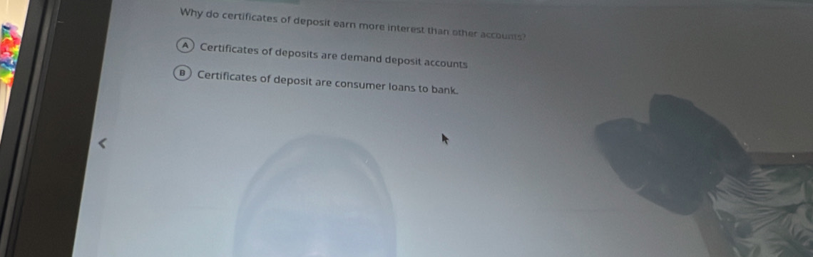 Why do certificates of deposit earn more interest than other accounts?
A) Certificates of deposits are demand deposit accounts
Certificates of deposit are consumer loans to bank.