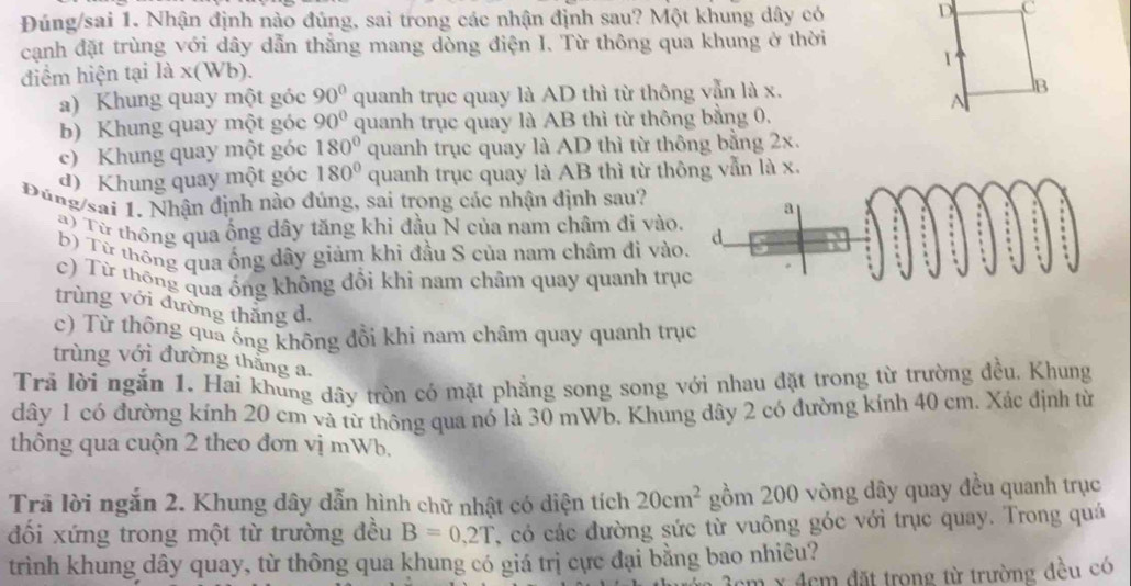 Đúng/sai 1. Nhận định nào đúng, sai trong các nhận định sau? Một khung dây có D c
cạnh đặt trùng với dây dẫn thẳng mang dòng điện I. Từ thông qua khung ở thời
1
điểm hiện tại là  x(Wb).
a) Khung quay một góc 90° quanh trục quay là AD thì từ thông vẫn là x. B
A
b) Khung quay một góc 90° quanh trục quay là AB thì từ thông bằng 0.
c) Khung quay một góc 180° quanh trục quay là AD thì từ thông bằng 2x.
đ)  Khung quay một góc 180° quanh trục quay là AB thì từ thẫn là x.
núng sai . Nhận định nào đúng, sai trong các nhận định sau?
) Từ thông qua ống dây tăng khi đầu N của nam châm đi vào.
B) Từ thông qua ống dây giảm khi đầu S của nam châm đi vào
c) Từ thông qua ổng không đồi khi nam châm quay quanh trụ
trùng với đường thắng d.
c) Từ thông quả ống không đổi khi nam châm quay quanh trục
trùng với đường thắng a.
Trả lời ngắn 1. Hai khung dây tròn có mặt phẳng song song với nhau đặt trong từ trường đều, Khung
dây 1 có đường kính 20 cm và từ thông qua nó là 30 mWb. Khung dây 2 có đường kính 40 cm. Xác định từ
thông qua cuộn 2 theo đơn vị mWb,
Trã lời ngắn 2. Khung dây dẫn hình chữ nhật có diện tích 20cm^2 gồm 200 vòng dây quay đều quanh trục
đối xứng trong một từ trường đều B=0,2T , có các đường sức từ vuông góc với trục quay. Trong quá
trình khung dây quay, từ thông qua khung có giá trị cực đại bằng bao nhiêu?
m x 4cm đặt trong từ trường đều có