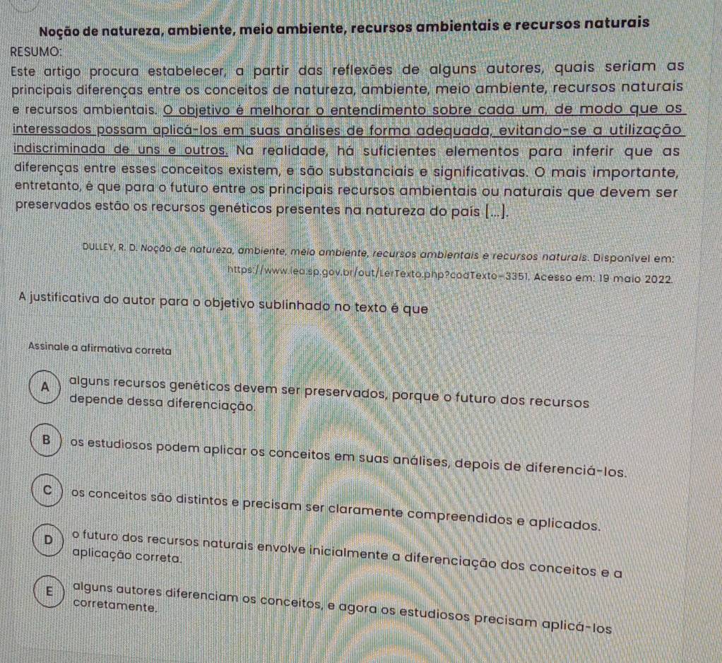 Noção de natureza, ambiente, meio ambiente, recursos ambientais e recursos naturais
RESUMO:
Este artigo procura estabelecer, a partir das reflexões de alguns autores, quais seriam as
principais diferenças entre os conceitos de natureza, ambiente, meio ambiente, recursos naturais
e recursos ambientais. O objetivo é melhorar o entendimento sobre cada um, de modo que os
interessados possam aplicá-los em suas análises de forma adequada, evitando-se a utilização
indiscriminada de uns e outros. Na realidade, há suficientes elementos para inferir que as
diferenças entre esses conceitos existem, e são substanciais e significativas. O mais importante,
entretanto, é que para o futuro entre os principais recursos ambientais ou naturais que devem ser
preservados estão os recursos genéticos presentes na natureza do país (...).
DULLEY, R. D. Noção de natureza, ambiente, meio ambiente, recursos ambientais e recursos naturais. Disponível em:
https://www.iea.sp.gov.br/out/LerTexto.php?codTexto=3351. Acesso em: 19 maio 2022.
A justificativa do autor para o objetivo sublinhado no texto é que
Assinale a afirmativa correta
A alguns recursos genéticos devem ser preservados, porque o futuro dos recursos
depende dessa diferenciação.
B) os estudiosos podem aplicar os conceitos em suas análises, depois de diferenciá-Ios.
C ) os conceitos são distintos e precisam ser claramente compreendidos e aplicados.
D o futuro dos recursos naturais envolve inicialmente a diferenciação dos conceitos e a
aplicação correta
corretamente.
E alguns autores diferenciam os conceitos, e agora os estudiosos precisam aplicá-los