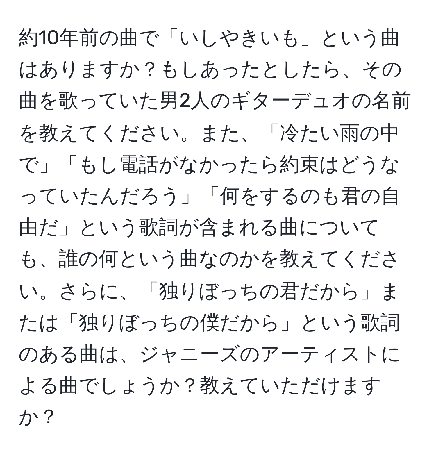 約10年前の曲で「いしやきいも」という曲はありますか？もしあったとしたら、その曲を歌っていた男2人のギターデュオの名前を教えてください。また、「冷たい雨の中で」「もし電話がなかったら約束はどうなっていたんだろう」「何をするのも君の自由だ」という歌詞が含まれる曲についても、誰の何という曲なのかを教えてください。さらに、「独りぼっちの君だから」または「独りぼっちの僕だから」という歌詞のある曲は、ジャニーズのアーティストによる曲でしょうか？教えていただけますか？