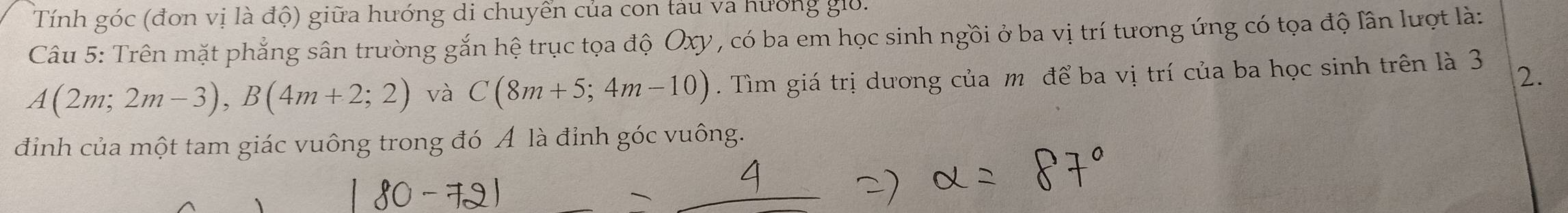 Tính góc (đơn vị là độ) giữa hướng di chuyển của con tàu va hương giờ. 
Câu 5: Trên mặt phẳng sân trường gắn hệ trục tọa độ Oxy , có ba em học sinh ngồi ở ba vị trí tương ứng có tọa độ lần lượt là:
A(2m;2m-3), B(4m+2;2) và C(8m+5;4m-10). Tìm giá trị dương của m để ba vị trí của ba học sinh trên là 3 2. 
đinh của một tam giác vuông trong đó Á là đỉnh góc vuông.