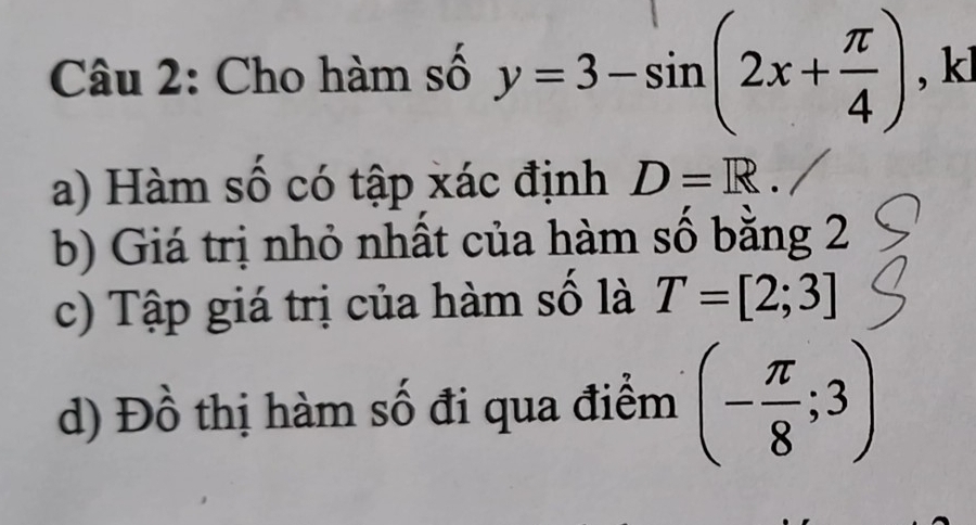 Cho hàm số y=3-sin (2x+ π /4 ) , kl 
a) Hàm số có tập xác định D=R. 
b) Giá trị nhỏ nhất của hàm số bằng 2 
c) Tập giá trị của hàm số là T=[2;3]
d) Đồ thị hàm số đi qua điểm (- π /8 ;3)