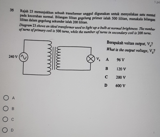 po
35 Rajah 23 menunjukkan sebuah transformer unggul digunakan untuk menyalakan satu mentol
pada kecerahan normal. Bilangan lilitan gegelung primer ialah 500 lilitan, manakala bilangan
lilitan dalam gegelung sekunder ialah 200 lilitan.
Diagram 23 shows an ideal transformer used to light up a bulb at normal brightness. The number
of turns of primary coil is 500 turns, while the number of turns in secondary coil is 200 turns.
Berapakah voltan output, V_s
What is the output voltage, V_s
96 V
A
B 120 V
C 200 V
D 600 V
A
B
C
D