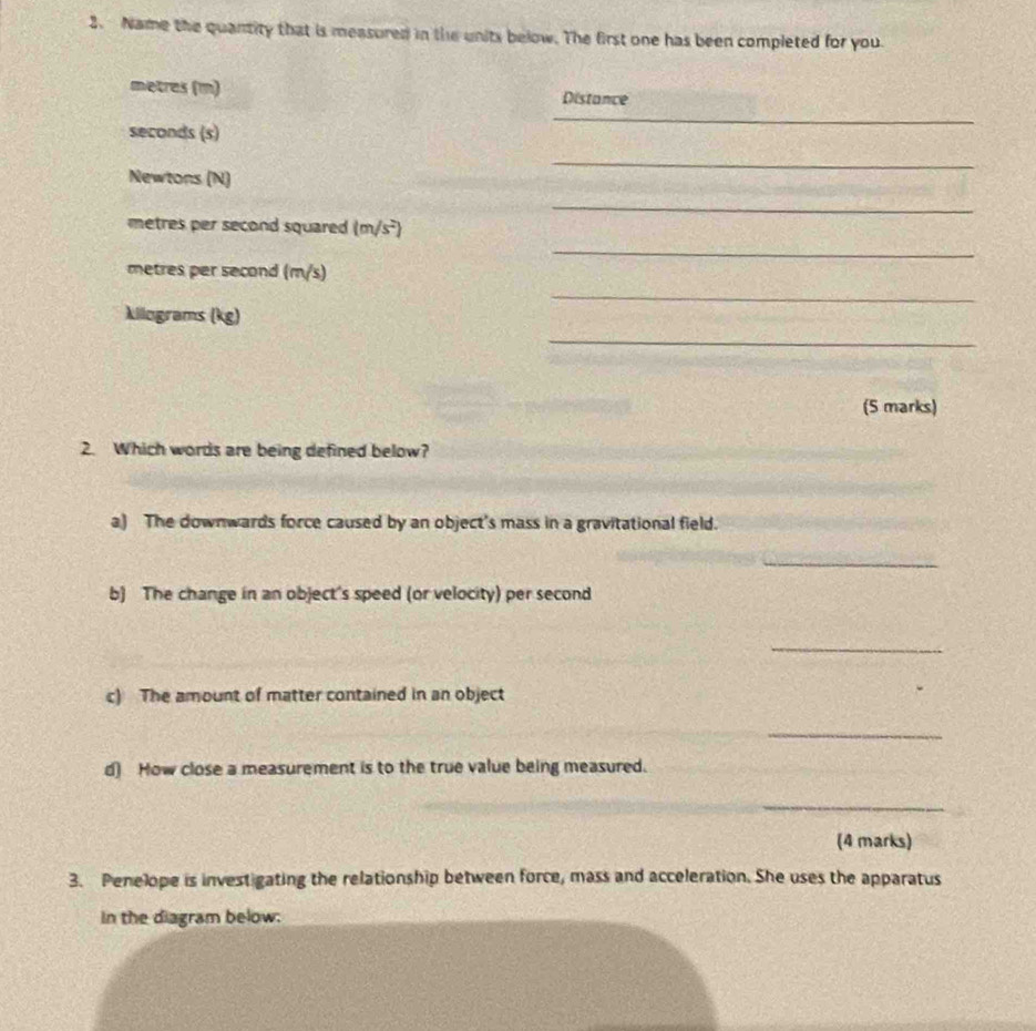 Name the quantity that is measured in the units below. The first one has been completed for you. 
_
metres (m) Distance 
seconds (s) 
_ 
Newtons (N) 
_
mtres per second squared . (m/s^2)
_
metres per second (m/s)
_
kilograms (kg)
_ 
(5 marks) 
2. Which words are being defined below? 
a) The downwards force caused by an object's mass in a gravitational field. 
_ 
b) The change in an object's speed (or velocity) per second 
_ 
c) The amount of matter contained in an object 
_ 
d) How close a measurement is to the true value being measured. 
_ 
(4 marks) 
3. Penelope is investigating the relationship between force, mass and acceleration. She uses the apparatus 
In the diagram below: