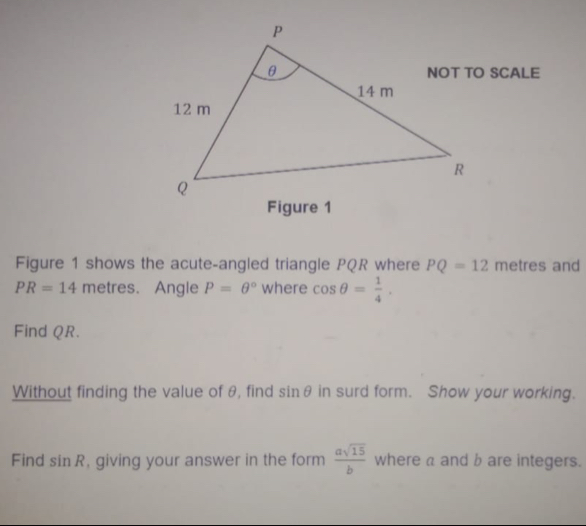 Figure 1 
Figure 1 shows the acute-angled triangle PQR where PQ=12 metres and
PR=14 metres. Angle P=θ° where cos θ = 1/4 . 
Find Q R. 
Without finding the value of θ, find sin θ in surd form. Show your working. 
Find sin R , giving your answer in the form  asqrt(15)/b  where a and b are integers.