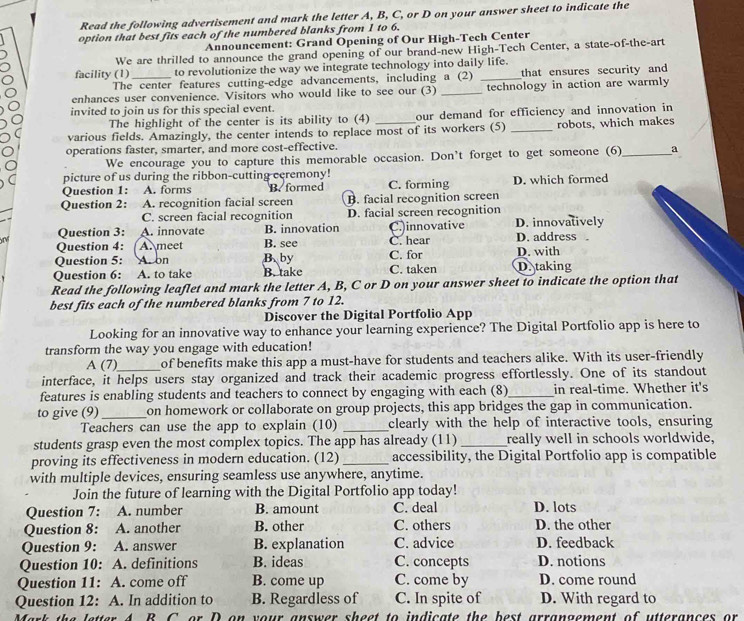 Read the following advertisement and mark the letter A, B, C, or D on your answer sheet to indicate the
option that best fits each of the numbered blanks from 1 to 6.
Announcement: Grand Opening of Our High-Tech Center
We are thrilled to announce the grand opening of our brand-new High-Tech Center, a state-of-the-art
facility (1)_ to revolutionize the way we integrate technology into daily life.
The center features cutting-edge advancements, including a (2) that ensures security and
enhances user convenience. Visitors who would like to see our (3) _technology in action are warmly
invited to join us for this special event.
The highlight of the center is its ability to (4) our demand for efficiency and innovation in
various fields. Amazingly, the center intends to replace most of its workers (5) _robots, which makes
operations faster, smarter, and more cost-effective.
We encourage you to capture this memorable occasion. Don't forget to get someone (6)_ a
picture of us during the ribbon-cutting ccremony!
Question 1: a A. forms B. formed C. forming D. which formed
Question 2: A. recognition facial screen B. facial recognition screen
C. screen facial recognition D. facial screen recognition
Question 3: A. innovate B. innovation C.)innovative D. innovatively
Question 4: A.  meet B. see C. hear D. address .
Question 5: A.on B. by C. for D. with
Question 6: A. to take B. take C. taken D.taking
Read the following leaflet and mark the letter A, B, C or D on your answer sheet to indicate the option that
best fits each of the numbered blanks from 7 to 12.
Discover the Digital Portfolio App
Looking for an innovative way to enhance your learning experience? The Digital Portfolio app is here to
transform the way you engage with education!
A (7)_ of benefits make this app a must-have for students and teachers alike. With its user-friendly
interface, it helps users stay organized and track their academic progress effortlessly. One of its standout
features is enabling students and teachers to connect by engaging with each (8)_ in real-time. Whether it's
to give (9)_ on homework or collaborate on group projects, this app bridges the gap in communication.
Teachers can use the app to explain (10) _clearly with the help of interactive tools, ensuring
students grasp even the most complex topics. The app has already (11) _really well in schools worldwide,
proving its effectiveness in modern education. (12) _accessibility, the Digital Portfolio app is compatible
with multiple devices, ensuring seamless use anywhere, anytime.
Join the future of learning with the Digital Portfolio app today!
Question 7: A. number B. amount C. deal D. lots
Question 8: A. another B. other C. others D. the other
Question 9: A. answer B. explanation C. advice D. feedback
Question 10: A. definitions B. ideas C. concepts D. notions
Question 11: A. come off B. come up C. come by D. come round
Question 12: A. In addition to B. Regardless of C. In spite of D. With regard to
Mark the letter A B C. or D on your answer sheet to indicate the best arrangement of utterances or