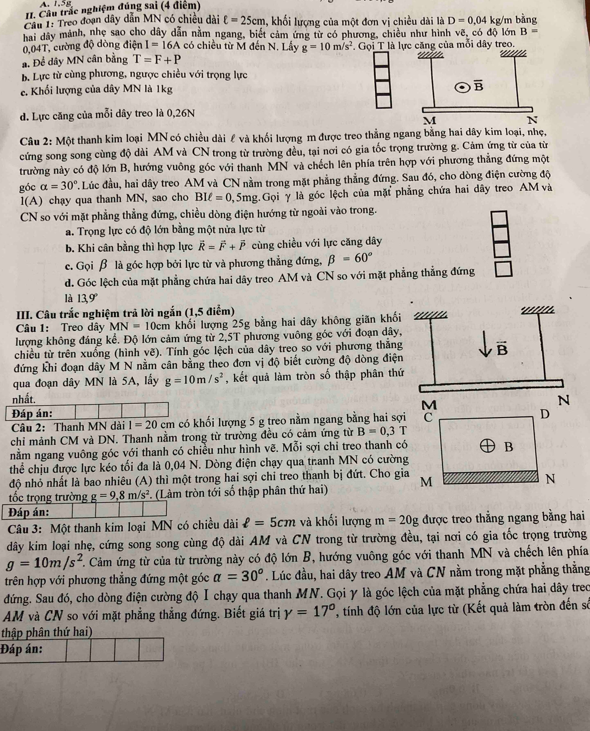 A. 1,5g
II. Câu trắc nghiệm đúng sai (4 điểm)
Cầu 1: Treo đoạn dây dẫn MN có chiều dài ell =25cm , khối lượng của một đơn vị chiều dài là D=0,04 kg/m bằng
hai dây mảnh, nhẹ sao cho dây dẫn nằm ngang, biết cảm ứng từ có phương, chiều như hình vẽ, có độ lớn B=
0,04T, cường độ dòng điện I=16A có chiều từ M đến N. Lấy g=10m/s^2 là lực căng của mỗi dây treo.
a. Để dây MN cân bằng T=F+P
b. Lực từ cùng phương, ngược chiều với trọng lực
c. Khối lượng của dây MN là 1kg
d. Lực căng của mỗi dây treo là 0,26N
Câu 2: Một thanh kim loại MN có chiều dài ℓ và khối lượng m được treo thẳng ngang bằng hai dây kim loại, nhẹ,
cứng song song cùng độ dài AM và CN trong từ trường đều, tại nơi có gia tốc trọng trường g. Cảm ứng từ của từ
trường này có độ lớn B, hướng vuông góc với thanh MN và chếch lên phía trên hợp với phương thẳng đứng một
góc alpha =30° Lúc đầu, hai dây treo AM và CN nằm trong mặt phẳng thẳng đứng. Sau đó, cho dòng điện cường độ
1(A) chạy qua thanh MN, sao cho BIell =0,5mg :.Gọi γ là góc lệch của mặt phẳng chứa hai dây treo AM và
CN so với mặt phẳng thẳng đứng, chiều dòng điện hướng từ ngoài vào trong.
a. Trọng lực có độ lớn bằng một nửa lực từ
b. Khi cân bằng thì hợp lực vector R=vector F+vector P cùng chiều với lực căng dây
c. Gọi β là góc hợp bởi lực từ và phương thẳng đứng, beta =60°
d. Góc lệch của mặt phẳng chứa hai dây treo AM và CN so với mặt phẳng thẳng đứng _ 
là 13,9°
III. Câu trắc nghiệm trả lời ngắn (1,5 điểm)
a
Câu 1: Treo dây MN=10cm khối lượng 25g bằng hai dây không giãn khối
lượng không đáng kể. Độ lớn cảm ứng từ 2,5T phương vuông góc với đoạn dây,
chiều từ trên xuống (hình vẽ). Tính góc lệch của dây treo so với phương thắng B
đứng khi đoạn dây M N nằm cân bằng theo đơn vị độ biết cường độ dòng điện
qua đoạn dây MN là 5A, lấy g=10m/s^2 , kết quả làm tròn số thập phân thứ
nhất. N
M
Đáp án: D
Câu 2: Thanh MN dài 1=20 c m có khối lượng 5 g treo nằm ngang bằng hai sợi C
chi mảnh CM và DN. Thanh nằm trong từ trường đều có cảm ứng từ B=0,3T
nằm ngang vuông góc với thanh có chiều như hình vẽ. Mỗi sợi chỉ treo thanh có
B
thể chịu được lực kéo tối đa là 0,04 N. Dòng điện chạy qua thanh MN có cường
độ nhỏ nhất là bao nhiêu (A) thì một trong hai sợi chi treo thanh bị đứt. Cho gia M N
tốc trọng trường g=9,8m/s^2. (Làm tròn tới số thập phân thứ hai)
Đáp án:
Câu 3: Một thanh kim loại MN có chiều dài ell =5cm và khối lượng m=20g được treo thẳng ngang bằng hai
dây kim loại nhẹ, cứng song song cùng độ dài AM và CN trong từ trường đều, tại nơi có gia tốc trọng trường
g=10m/s^2 F. Cảm ứng từ của từ trường này có độ lớn B, hướng vuông góc với thanh MN và chếch lên phía
trên hợp với phương thẳng đứng một góc alpha =30°. Lúc đầu, hai dây treo AM và CN nằm trong mặt phẳng thẳng
đứng. Sau đó, cho dòng điện cường độ Ⅰ chạy qua thanh MN. Gọi γ là góc lệch của mặt phẳng chứa hai dây trec
AM và CN so với mặt phẳng thẳng đứng. Biết giá trị gamma =17° , tính độ lớn của lực từ (Kết quả làm tròn đến số
thập phân thứ hai)
Đáp án: