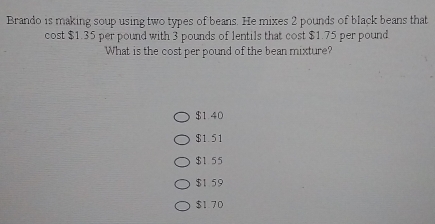 Brando is making soup using two types of beans. He mixes 2 pounds of black beans that
cost $1.35 per pound with 3 pounds of lentils that cost $1.75 per pound
What is the cost per pound of the bean mixture?
$1.40
$1.51
$1 55
$1 59
$1 70