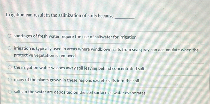 Irrigation can result in the salinization of soils because_ .
shortages of fresh water require the use of saltwater for irrigation
irrigation is typically used in areas where windblown salts from sea spray can accumulate when the
protective vegetation is removed
the irrigation water washes away soil leaving behind concentrated salts
many of the plants grown in these regions excrete salts into the soil
salts in the water are deposited on the soil surface as water evaporates