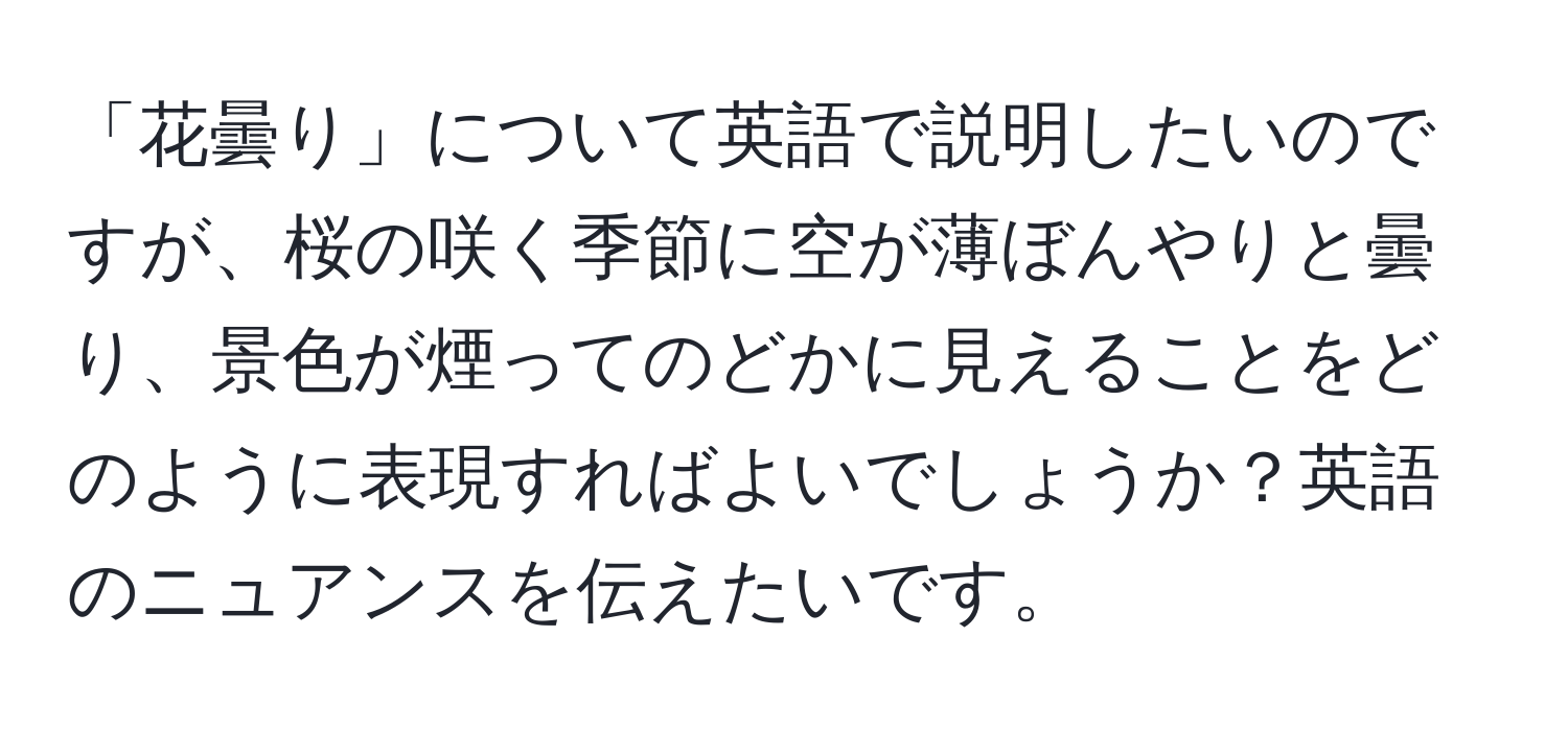 「花曇り」について英語で説明したいのですが、桜の咲く季節に空が薄ぼんやりと曇り、景色が煙ってのどかに見えることをどのように表現すればよいでしょうか？英語のニュアンスを伝えたいです。