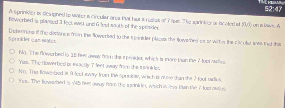 TIME REMAINI!
52:47
A sprinkler is designed to water a circular area that has a radius of 7 feet. The sprinkler is located at (0,0) on a lawn. A
flowerbed is planted 3 feet east and 6 feet south of the sprinkler.
Determine if the distance from the flowerbed to the sprinkler places the flowerbed on or within the circular area that this
sprinkler can water.
No. The flowerbed is 18 feet away from the sprinkler, which is more than the 7-foot radius.
Yes. The flowerbed is exactly 7 feet away from the sprinkler.
No. The flowerbed is 9 feet away from the sprinkler, which is more than the 7-foot radius.
Yes. The flowerbed is sqrt(45) feet away from the sprinkler, which is less than the 7-foot radius.