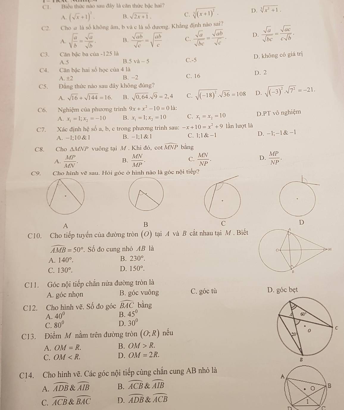 C1. Biểu thức nào sau đây là căn thức bậc hai?
A. (sqrt(x)+1)^2. B. sqrt(2x+1).
C. sqrt[3]((x+1)^2)· D. sqrt[3](x^2+1).
C2. Cho @ là số không âm, b và c là số dương. Khẳng định nào sai?
A. sqrt(frac a)b= sqrt(a)/sqrt(b) . B.  sqrt(ab)/sqrt(c) =sqrt(frac ab)c C.  sqrt(a)/sqrt(bc) = sqrt(ab)/sqrt(c) . D.  sqrt(a)/sqrt(bc) = sqrt(ac)/csqrt(b) .
C3. Căn bậc ba của -125 là
A.5 B. 5va-5 C.-5 D. không có giá trị
C4. Căn bậc hai số học của 4 là
A. ± 2 B. -2 C. 16 D. 2
C5. Đẳng thức nào sau đây không đúng?
A. sqrt(16)+sqrt(144)=16. B. sqrt(0,64).sqrt(9)=2,4 C. sqrt((-18)^2)· sqrt(36)=108 D. sqrt((-3)^2)· sqrt(7^2)=-21.
C6. Nghiệm của phương trình 9x+x^2-10=0 là:
A. x_1=1;x_2=-10 B. x_1=1;x_2=10 C. x_1=x_2=10 D.PT vô nghiệm
C7. Xác định hệ số a, b, c trong phương trình sau: -x+10=x^2+9 lần lượt là
C.
A. - -1:10 &1 B. -1  1 1;1 -1 D. -1;-1&-1
C8. Cho △ MNP vuông tại M . Khi đó, cot widehat MNP bằng
A.  MP/MN .  MN/MP .  MN/NP . D.  MP/NP .
B.
C.
C9.  Cho hình vẽ sau. Hỏi góc ở hình nào là góc nội tiếp?
A
B
C10. Cho tiếp tuyến của đường tròn (O) tại A và B cắt nhau tại M . Biết
widehat AMB=50° *. Số đo cung nhỏ AB là
A. 140°. B. 230°.
C. 130°. D. 150°.
C11. Góc nội tiếp chắn nửa đường tròn là
A. góc nhọn B. góc vuông C. góc tù D. góc bẹt
C12. Cho hình vẽ. Số đo góc widehat BAC bằng
A. 40°
B. 45^0
C. 80° D. 30°
C13. Điểm M nằm trên đường tròn (O;R) nếu
A. OM=R. B. OM>R.
C. OM
D. OM=2R.
C14. Cho hình vẽ. Các góc nội tiếp cùng chắn cung AB nhỏ là
A. widehat ADB & widehat AIB B. widehat ACB & widehat AIB
C. widehat ACB & widehat BAC D. widehat ADB & widehat ACB