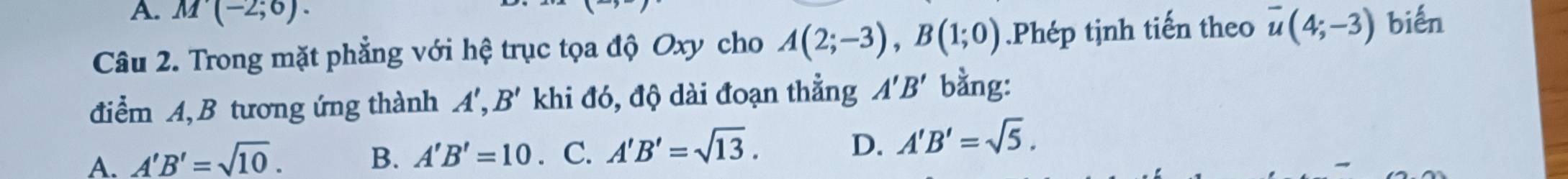 M(-2;6). 
Câu 2. Trong mặt phẳng với hệ trục tọa độ Oxy cho A(2;-3), B(1;0).Phép tịnh tiến theo overline u(4;-3) biến
điểm A, B tương ứng thành A', B' khi đó, độ dài đoạn thẳng A'B' bằng:
A. A'B'=sqrt(10). B. A'B'=10. C. A'B'=sqrt(13).
D. A'B'=sqrt(5).