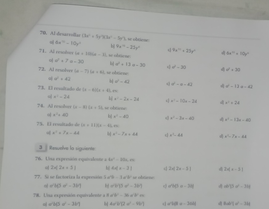 Al desarrollar (3x^5+5y^3)(3x^5-5y^3) , se obtiene:
a| 6x^(10)-10y^4 bj 9x^(10)-25y^6 c) 9x^(10)+25y^6 d) 6x^(10)+10y^6
71. Al resolver (a+10)(a-3) , se obtiene:
a) a^2+7 a - 30 b) a^2+13 a-30 c) a^2-30 d) sigma^2+30
72. Al resolver (a-7)(a+6) , se obtiene:
a| a^2+42
b) a^2-42 a^2-a-42 d) a^2-13a-42
c)
73. El resultado de (x-6)(x+4) , es:
a| x^2-24
b) x^2-2x-24 c) x^2-10x-24 d) x^2+24
74. Al resolver (x-8)(x+5) , se obtiene:
a x^2+40
b) x^2-40 c) x^2-3x-40 d) x^2-13x-40
75. El resultado de (x+11)(x-4) , es:
a| x^2+7x-44 b) x^2-7x+44 c) x^2-44 d) x^2-7x-44
3 Resuelve lo siguiente:
76. Una expresión equivalente a 4x^2-10x , es:
c| 2x|2x+5| b) 4x|x-3| c) 2x|2x-5| d) 2x(x-5)
77. Si se factoriza la expresión 5a^4b-3a^2b^5 se obtiene:
a a^2b(5a^2-3b^2) b) a^2b^5(5a^2-3b^3) c) a^4b|5a-3b| d) ab^5(5a^2-3b)
78. Una expresión equivalente a 8a^2b^2-36a^2b^5 es:
a| a^2b(5a^2-3b^4) b) 4a^2b^3(2a^3-9b^2) c) a^4b(8a-36b) d) 8ab^3(a^2-3b)