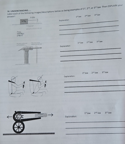 Label each of the following images/descriptions below as being examples of 1^n, 2^(nd) , or 3^(rd) law. Then EXPLAIN your 
IV. UNDERSTANDING..... 
answer! F=20N
1°law 2^(-d)law 3^(r+1)
5 
Explan ation : 
_ 
_ 
was phy s c ef a t o ol an 1 Crovihight 
Fimo 
oc 4ra/ss 20N=5kg o 
larw 2^(rd) larw 3^(-1)lan
1°
_ 
Explanation 
_ 
_
1^u Law 2^(+0)len 3^(-1)law
Explanation: 
_ 
_ 
_
1° kanew 2^(nd) law 3^(-1)|are
Explanation: 
_ 
_ 
_