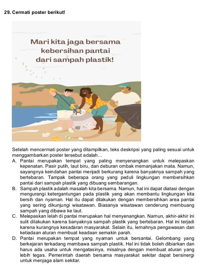 Cermati poster berikut!
Setelah mencermati poster yang ditampilkan, teks deskripsi yang paling sesuai untuk
menggambarkan poster tersebut adalah...
A. Pantai merupakan tempat yang paling menyenangkan untuk melepaskan
kepenatan. Pasir putih, laut biru, dan deburan ombak memanjakan mata. Namun,
sayangnya keindahan pantai menjadi berkurang karena banyaknya sampah yang
bertebaran. Tampak beberapa orang yang peduli lingkungan membersihkan
pantai dari sampah plastik yang dibuang sembarangan.
B. Sampah plastik adalah masalah kita bersama. Namun, hal ini dapat diatasi dengan
mengurangi ketergantungan pada plastik yang akan membantu lingkungan kita
bersih dan nyaman. Hal itu dapat dilakukan dengan membersihkan area pantai
yang sering dikunjungi wisatawan. Biasanya wisatawan cenderung membuang
sampah yang dibawa ke laut.
C. Melepaskan lelah di pantai merupakan hal menyenangkan. Namun, akhir-akhir ini
sulit dilakukan karena banyaknya sampah plastik yang bertebaran. Hal ini terjadi
karena kurangnya kesadaran masyarakat. Selain itu, lemahnya pengawasan dan
ketiadaan aturan membuat keadaan semakin parah.
D. Pantai merupakan tempat yang nyaman untuk bersantai. Gelombang yang
berkejaran terkadang membawa sampah plastik. Hal ini tidak boleh dibiarkan dan
harus ada usaha untuk mengatasinya, misalnya dengan membuat aturan yang
lebih tegas. Pemerintah daerah bersama masyarakat sekitar dapat bersinergi
untuk menjaga alam sekitar.