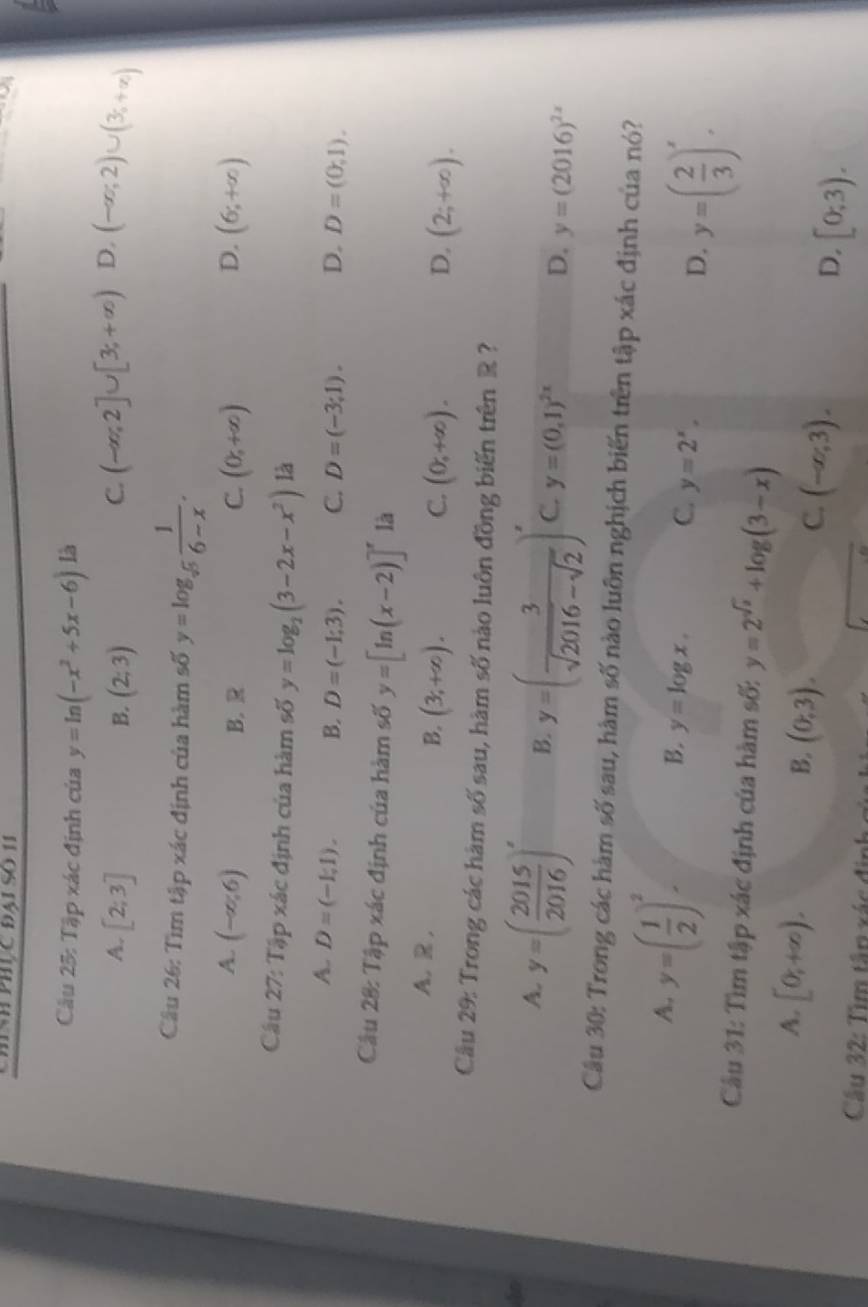 Chính phúc đai so 11
Câu 25: Tập xác định của y=ln (-x^2+5x-6) là
A. [2;3] (2;3)
B.
C. (-∈fty ,2]∪ [3;+∈fty ) D. (-∈fty ,2)∪ (3_5+∈fty )
Câu 26: Tìm tập xác định của hàm số y=log _sqrt[5](5) 1/6-x .
A. (-∈fty ,6) (0,+∈fty ) (6;+∈fty )
B. R C. D.
Câu 27: Tập xác định của hàm số y=log _2(3-2x-x^2) là
A. D=(-1,1). B. D=(-1;3). C. D=(-3;1). D. D=(0,1).
Câu 28: Tập xác định của hàm số y=[ln (x-2)]^x là
A. R, B. (3,+∈fty ).
C. (0,+∈fty ). (2;+∈fty ).
D.
Câầu 29: Trong các hàm số sau, hàm số nào luôn đồng biến trên R ?
An
A. y=( 2015/2016 )^x B. y=( 3/sqrt(2016)-sqrt(2) )^x C. y=(0,1)^2x D. y=(2016)^2x
Cầu 30: Trong các hàm số sau, hàm số nào luôn nghịch biến trên tập xác định của nó?
A. y=( 1/2 )^2 B. y=log x. C. y=2^x, D. y=( 2/3 )^x.
Câu 31: Tìm tập xác định của hàm số: y=2^(sqrt(x))+log (3-x)
A. [0;+∈fty ).
B. (0,3).
C. (-∈fty ,3).
D, [0;3).
Cầu 32: Tìm tập xác định