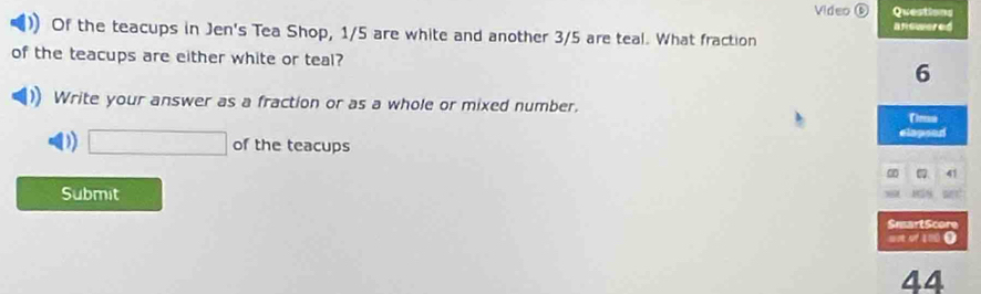 Video ⑥ Questions 
answered 
Of the teacups in Jen's Tea Shop, 1/5 are white and another 3/5 are teal. What fraction 
of the teacups are either white or teal? 6 
Write your answer as a fraction or as a whole or mixed number, 
elapeed 
D) □ of the teacups 
41 
Submit 
8.N 
SmartScore 
s e of 190 O 
44