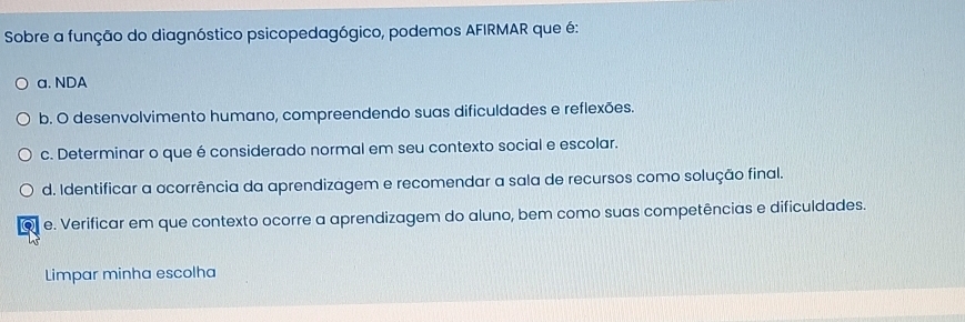 Sobre a função do diagnóstico psicopedagógico, podemos AFIRMAR que é:
a. NDA
b. O desenvolvimento humano, compreendendo suas dificuldades e reflexões.
c. Determinar o que é considerado normal em seu contexto social e escolar.
d. Identificar a ocorrência da aprendizagem e recomendar a sala de recursos como solução final.
o e. Verificar em que contexto ocorre a aprendizagem do aluno, bem como suas competências e dificuldades.
Limpar minha escolha