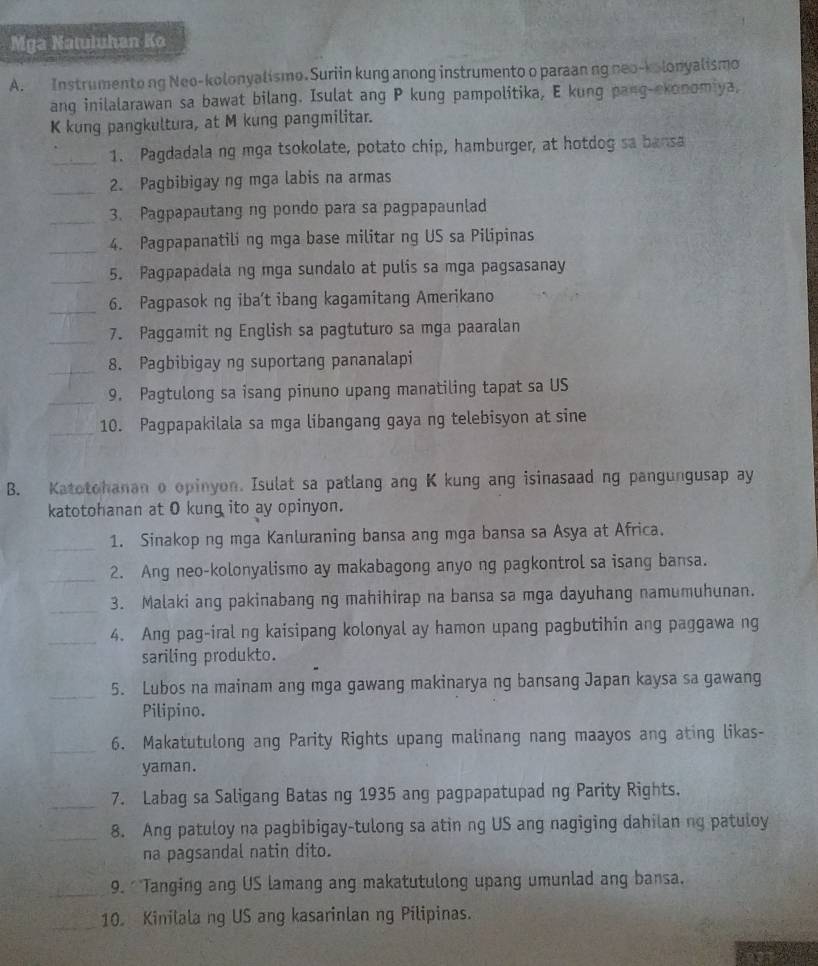 Mga Natuluhan Ko
A. Instrumento ng Neo-kolonyalismo. Suriin kung anong instrumento o paraan ng neo-kolonyalismo
ang inilalarawan sa bawat bilang. Isulat ang P kung pampolitika, E kung pang-ekonomiya,
K kung pangkultura, at M kung pangmilitar.
_1. Pagdadala ng mga tsokolate, potato chip, hamburger, at hotdog sa bansa
_2. Pagbibigay ng mga labis na armas
_3. Pagpapautang ng pondo para sa pagpapaunlad
_4. Pagpapanatili ng mga base militar ng US sa Pilipinas
_5. Pagpapadala ng mga sundalo at pulis sa mga pagsasanay
_6. Pagpasok ng iba't ibang kagamitang Amerikano
_7. Paggamit ng English sa pagtuturo sa mga paaralan
_8. Pagbibigay ng suportang pananalapi
_9. Pagtulong sa isang pinuno upang manatiling tapat sa US
_10. Pagpapakilala sa mga libangang gaya ng telebisyon at sine
B. Katotohanan o opinyon. Isulat sa patlang ang K kung ang isinasaad ng pangungusap ay
katotohanan at O kung ito ay opinyon.
_1. Sinakop ng mga Kanluraning bansa ang mga bansa sa Asya at Africa.
_2. Ang neo-kolonyalismo ay makabagong anyo ng pagkontrol sa isang bansa.
_3. Malaki ang pakinabang ng mahihirap na bansa sa mga dayuhang namumuhunan.
_4. Ang pag-iral ng kaisipang kolonyal ay hamon upang pagbutihin ang paggawa ng
sariling produkto.
_5. Lubos na mainam ang mga gawang makinarya ng bansang Japan kaysa sa gawang
Pilipino.
_6. Makatutulong ang Parity Rights upang malinang nang maayos ang ating likas-
yaman.
_7. Labag sa Saligang Batas ng 1935 ang pagpapatupad ng Parity Rights.
_8. Ang patuloy na pagbibigay-tulong sa atin ng US ang nagiging dahilan ng patuloy
na pagsandal natin dito.
_9. 'Tanging ang US lamang ang makatutulong upang umunlad ang bansa.
_10. Kinilala ng US ang kasarinlan ng Pilipinas.