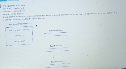 Tquation The equations are shown:
1:2(x+2)=2x+4
I quation Equation 2:2(x+4)=4(x+2)
2x+4=2(x+4)
Complete the following seniences to make true statements about the number of solutions that each equation has. Make sure that you drag
and drop the anwwer next to the right Satemest.
DRNG & DROP THE ANSINEr
Infinitely many solutions Equation 1 has..
me solution
one solution
tquation 2 has
Iquation 3 hes.