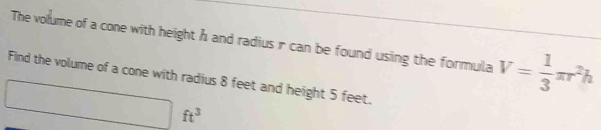 The volume of a cone with height h and radius r can be found using the formula V= 1/3 π r^2h
Find the volume of a cone with radius 8 feet and height 5 feet.
□ ft^3