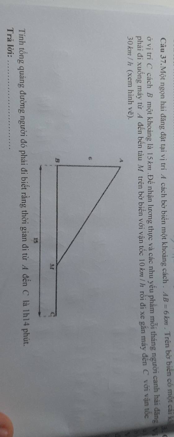 Câu 37.Một ngọn hải đăng đặt tại vị trí A cách bờ biển một khoảng cách . AB=6km. Trên bờ biên có một cái kh 
31 
ở vị trí C cách B một khoảng là 15km.Để nhận lương thực và các nhu yếu phẩm mỗi tháng người canh hải đăng V 
phải đi xuống máy từ A đến bến tàu M trên bờ biên với vận tốc 10 km / h rôi đi xe găn máy đến C với vận tốc
30 km / h (xem hình vẽ). 
Tính tổng quảng đường người đó phải đi biết rằng thời gian đi từ A đến C là 1h14 phút. 
Trả lời:_