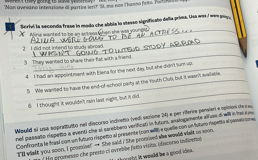 werent they going to leave yesterday? les 
‘Non avevano intenzione di partire ieri?’ ‘Sì, ma non l’hanno fatto. Partıran 
1 Scrivi la seconda frase in modo che abbia lo stesso significato della prima. Usa was / were going to 
Alina wanted to be an actress when she was younger 
_ 
2 I did not intend to study abroad. 
_ 
3 They wanted to share their flat with a friend. 
4 I had an appointment with Elena for the next day, but she didn't turn up. 
_ 
5 We wanted to have the end-of-school party at the Youth Club, but it wasn’t available. 
6 I thought it wouldn't rain last night, but it did. 
Would si usa soprattutto nel discorso indiretto (vedi sezione 24) e per riferire pensieri e opinioni che si a 
nel passato rispetto a eventi che si sarebbero verificati in futuro, analogamente all'uso di will in frasi al pres 
Confronta le frasi con un futuro rispetto al presente (con will) e quelle con un futuro rispetto al passato (con wo 
‘I’ll visit you soon, I promise!’ → She said / She promised she would visit us soon. 
( Ha promesso che presto ci avrebbe fatto visita. (discorso indiretto) 
thought it would be a good idea.