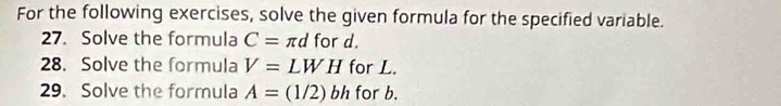 For the following exercises, solve the given formula for the specified variable. 
27. Solve the formula C= π d for d. 
28. Solve the formula V=LWH for L. 
29. Solve the formula A=(1/2)bh for b.