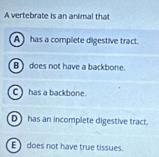 A vertebrate is an animal that
A) has a complete digestive tract.
B ) does not have a backbone.
C )has a backbone.
D) has an incomplete digestive tract.
E )does not have true tissues.