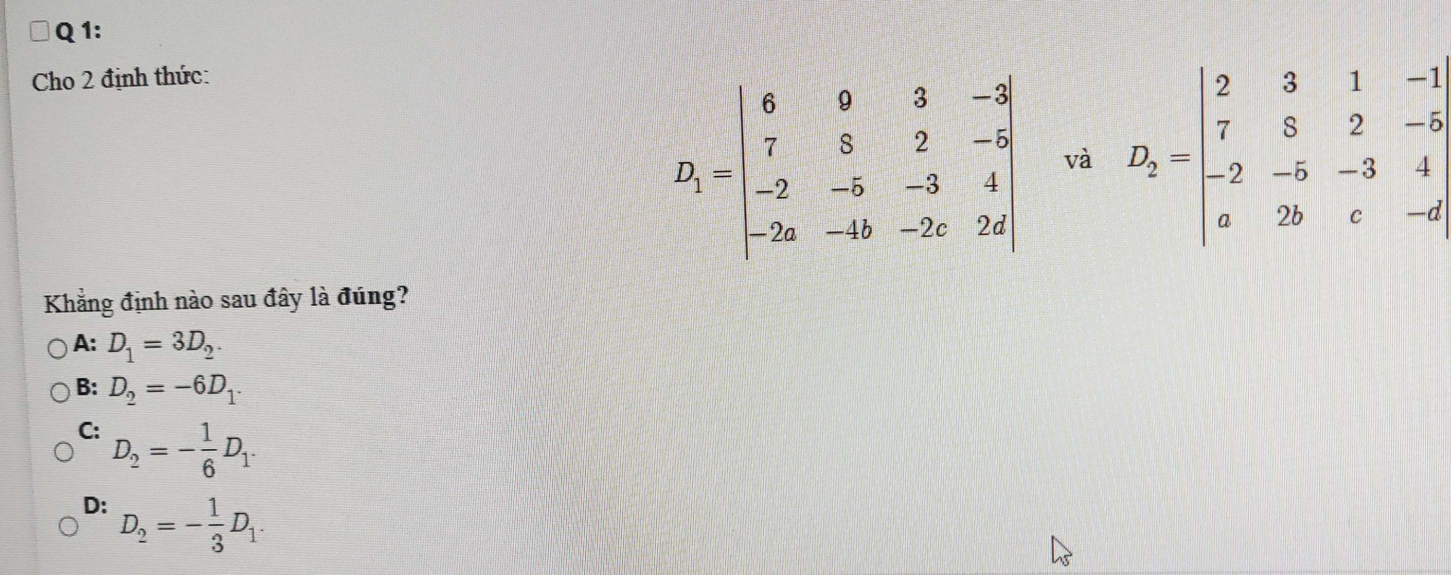 Cho 2 định thức:
D_1=beginvmatrix 6&0&3&-5 7&8&2&-3 -2&-5&-3&4 -2a&-4b&-2c&2dendvmatrix và D_2=beginvmatrix 2&3&1&-1 7&5&2&-6 -2&-5&-3&4 a&2b&c&-6endvmatrix
Khẳng định nào sau đây là đúng?
A: D_1=3D_2.
B: D_2=-6D_1.
C: D_2=- 1/6 D_1.
D: D_2=- 1/3 D_1