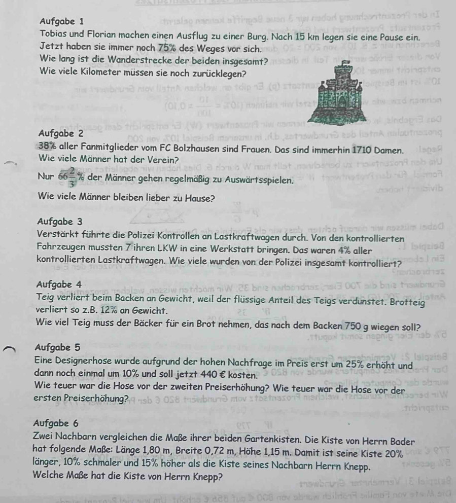 Aufgabe 1
Tobias und Florian machen einen Ausflug zu einer Burg. Nach 15 km legen sie eine Pause ein.
Jetzt haben sie immer noch 75% des Weges vor sich.
Wie lang ist die Wanderstrecke der beiden insgesamt?
Wie viele Kilometer müssen sie noch zurücklegen?
Aufgabe 2
38% aller Fanmitglieder vom FC Bolzhausen sind Frauen. Das sind immerhin 1710 Damen.
Wie viele Männer hat der Verein?
Nur 66 2/3 % der Männer gehen regelmäßig zu Auswärtsspielen.
Wie viele Männer bleiben lieber zu Hause?
Aufgabe 3
Verstärkt führte die Polizei Kontrollen an Lastkraftwagen durch. Von den kontrollierten
Fahrzeugen mussten 7 ihren LKW in eine Werkstatt bringen. Das waren 4% aller
kontrollierten Lastkraftwagen. Wie viele wurden von der Polizei insgesamt kontrolliert?
Aufgabe 4
Teig verliert beim Backen an Gewicht, weil der flüssige Anteil des Teigs verdunstet. Brotteig
verliert so z.B. 12% an Gewicht.
Wie viel Teig muss der Bäcker für ein Brot nehmen, das nach dem Backen 750 g wiegen soll?
Aufgabe 5
Eine Designerhose wurde aufgrund der hohen Nachfrage im Preis erst um 25% erhöht und
dann noch einmal um 10% und soll jetzt 440 € kosten.
Wie teuer war die Hose vor der zweiten Preiserhöhung? Wie teuer war die Hose vor der
ersten Preiserhöhung?
Aufgabe 6
Zwei Nachbarn vergleichen die Maße ihrer beiden Gartenkisten. Die Kiste von Herrn Bader
hat folgende Maße: Länge 1,80 m, Breite 0,72 m, Höhe 1,15 m. Damit ist seine Kiste 20%
länger, 10% schmaler und 15% höher als die Kiste seines Nachbarn Herrn Knepp.
Welche Maße hat die Kiste von Herrn Knepp?