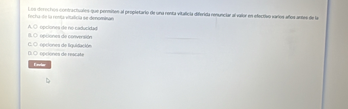 Los derechos contractuales que permiten al propietario de una renta vitalicia diferida renunciar al valor en efectivo varíos años antes de la
fecha de la renta vitalicia se denominan
A. O opciones de no caducidad
B. O opciones de conversión
C. O opciones de liquidación
D. ○ opciones de rescate
Enviar