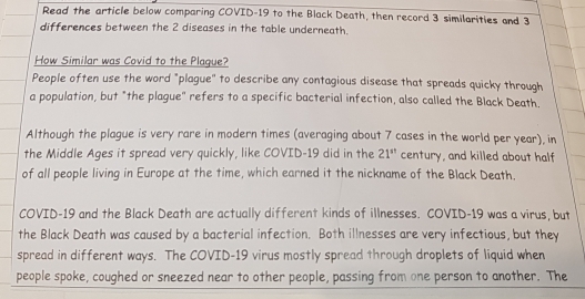 Read the article below comparing COVID-19 to the Black Death, then record 3 similarities and 3
differences between the 2 diseases in the table underneath. 
How Similar was Covid to the Plague? 
People often use the word "plague" to describe any contagious disease that spreads quicky through 
a population, but "the plague" refers to a specific bacterial infection, also called the Black Death. 
Although the plague is very rare in modern times (averaging about 7 cases in the world per year), in 
the Middle Ages it spread very quickly, like COVID- 19 did in the 21^(st) century, and killed about half 
of all people living in Europe at the time, which earned it the nickname of the Black Death. 
COVID-19 and the Black Death are actually different kinds of illnesses. COVID-19 was a virus, but 
the Black Death was caused by a bacterial infection. Both illnesses are very infectious, but they 
spread in different ways. The COVID-19 virus mostly spread through droplets of liquid when 
people spoke, coughed or sneezed near to other people, passing from one person to another. The