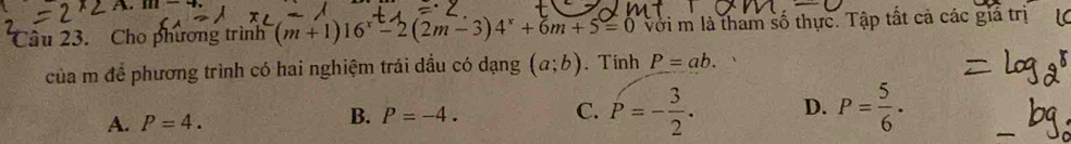 Cho phương trình (m+1)16^x-2(2m-3)4^x+6m+5=0 Với m là tham số thực. Tập tất cả các giả trị
của m để phương trình có hai nghiệm trái dầu có dạng (a;b) 、 Tính P=ab.
A. P=4. B. P=-4. C. P=- 3/2 . D. P= 5/6 .