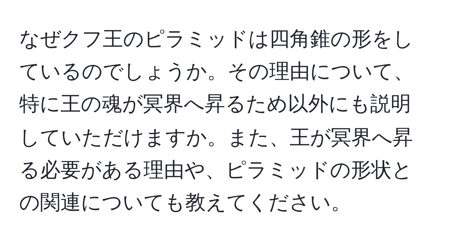 なぜクフ王のピラミッドは四角錐の形をしているのでしょうか。その理由について、特に王の魂が冥界へ昇るため以外にも説明していただけますか。また、王が冥界へ昇る必要がある理由や、ピラミッドの形状との関連についても教えてください。