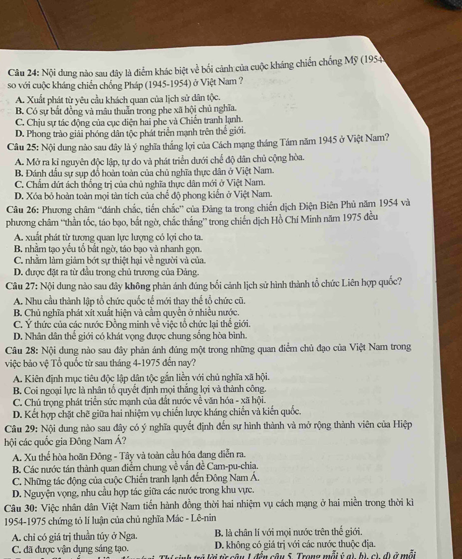 Nội dung nào sau đây là điểm khác biệt về bối cảnh của cuộc kháng chiến chống Mỹ (1954
so với cuộc kháng chiến chống Pháp (1945-1954) ở Việt Nam ?
A. Xuất phát từ yêu cầu khách quan của lịch sử dân tộc.
B. Có sự bất đồng và mâu thuẫn trong phe xã hội chủ nghĩa.
C. Chịu sự tác động của cục diện hai phe và Chiến tranh lạnh.
D. Phong trào giải phóng dân tộc phát triển mạnh trên thế giới.
Câu 25: Nội dung nào sau dây là ý nghĩa thắng lợi của Cách mạng tháng Tám năm 1945 ở Việt Nam?
A. Mở ra kỉ nguyên độc lập, tự do và phát triển dưới chế độ dân chủ cộng hòa.
B. Đánh dấu sự sụp đổ hoàn toàn của chủ nghĩa thực dân ở Việt Nam.
C. Chẩm dứt ách thống trị của chủ nghĩa thực dân mới ở Việt Nam.
D. Xóa bỏ hoàn toàn mọi tàn tích của chế độ phong kiến ở Việt Nam.
Câu 26: Phương châm “đánh chắc, tiến chắc” của Đảng ta trong chiến dịch Điện Biên Phủ năm 1954 và
phương châm “thần tốc, táo bạo, bắt ngờ, chắc thắng” trong chiến dịch Hồ Chí Minh năm 1975 đều
A. xuất phát từ tượng quan lực lượng có lợi cho ta.
B. nhằm tạo yếu tố bất ngờ, táo bạo và nhanh gọn.
C. nhằm làm giảm bớt sự thiệt hại về người và của.
D. được đặt ra từ đầu trong chủ trương của Đảng.
Câu 27: Nội dung nào sau đây không phản ánh đúng bối cảnh lịch sử hình thành tổ chức Liên hợp quốc?
A. Nhu cầu thành lập tổ chức quốc tế mới thay thế tổ chức cũ.
B. Chủ nghĩa phát xít xuất hiện và cầm quyền ở nhiều nước.
C. Ý thức của các nước Đồng minh về việc tổ chức lại thế giới.
D. Nhân dân thế giới có khát vọng được chung sống hòa bình.
Câu 28: Nội dung nào sau đây phản ánh đúng một trong những quan điểm chủ đạo của Việt Nam trong
việc bảo vệ Tổ quốc từ sau tháng 4-1975 đến nay?
A. Kiên định mục tiêu độc lập dân tộc gắn liền với chủ nghĩa xã hội.
B. Coi ngoại lực là nhân tố quyết định mọi thắng lợi và thành công.
C. Chú trọng phát triển sức mạnh của đất nước về văn hóa - xã hội.
D. Kết hợp chặt chẽ giữa hai nhiệm vụ chiến lược kháng chiến và kiến quốc.
Câu 29: Nội dung nào sau đây có ý nghĩa quyết định đến sự hình thành và mở rộng thành viên của Hiệp
hội các quốc gia Đông Nam Á?
A. Xu thế hòa hoãn Đông - Tây và toàn cầu hóa đang diễn ra.
B. Các nước tán thành quan điểm chung về vấn đề Cam-pu-chia.
C. Những tác động của cuộc Chiến tranh lạnh đến Đông Nam Á.
D. Nguyện vọng, nhu cầu hợp tác giữa các nước trong khu vực.
Câu 30: Việc nhân dân Việt Nam tiến hành đồng thời hai nhiệm vụ cách mạng ở hai miền trong thời kì
1954-1975 chứng tỏ lí luận của chủ nghĩa Mác - Lê-nin
A. chỉ có giá trị thuần túy ở Nga. B. là chân lí với mọi nước trên thế giới.
C. đã được vận dụng sáng tạo. D. không có giá trị với các nước thuộc địa.
lời từ câu 1 đến câu 5. Trong mỗi ý a) b), c), d) ở mỗi