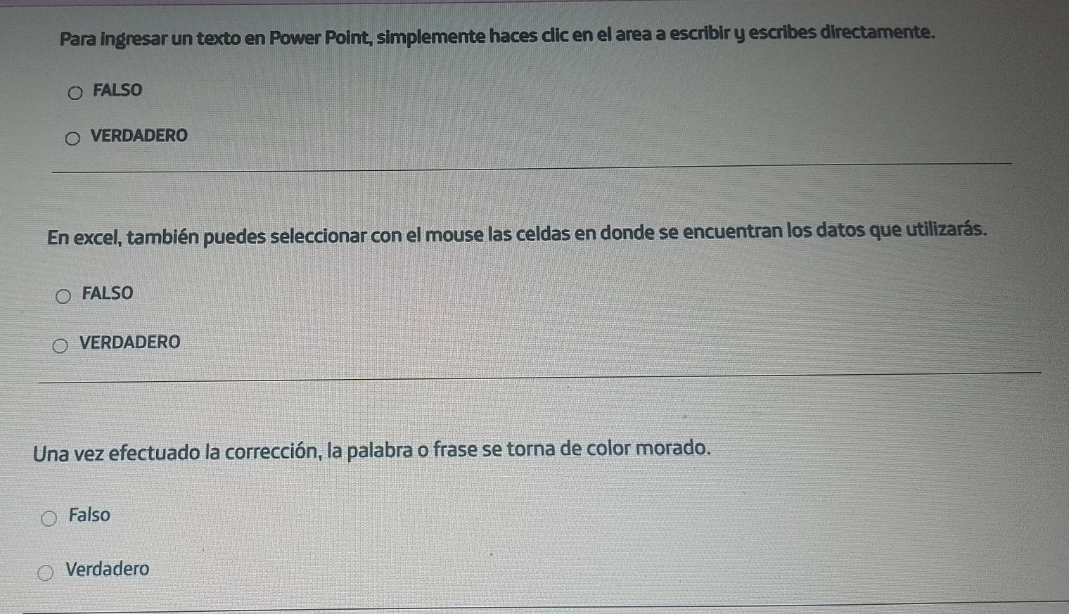 Para ingresar un texto en Power Point, simplemente haces clic en el area a escribir y escribes directamente.
FALSO
VERDADERO
En excel, también puedes seleccionar con el mouse las celdas en donde se encuentran los datos que utilizarás.
FALSO
VERDADERO
Una vez efectuado la corrección, la palabra o frase se torna de color morado.
Falso
Verdadero