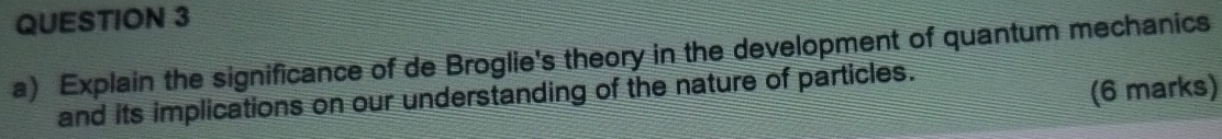 Explain the significance of de Broglie's theory in the development of quantum mechanics 
and its implications on our understanding of the nature of particles. 
(6 marks)