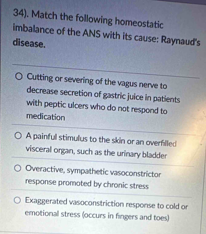 34). Match the following homeostatic
imbalance of the ANS with its cause: Raynaud's
disease.
_
Cutting or severing of the vagus nerve to
decrease secretion of gastric juice in patients
with peptic ulcers who do not respond to
medication
_
_
A painful stimulus to the skin or an overfilled
visceral organ, such as the urinary bladder
Overactive, sympathetic vasoconstrictor
response promoted by chronic stress
Exaggerated vasoconstriction response to cold or
emotional stress (occurs in fingers and toes)