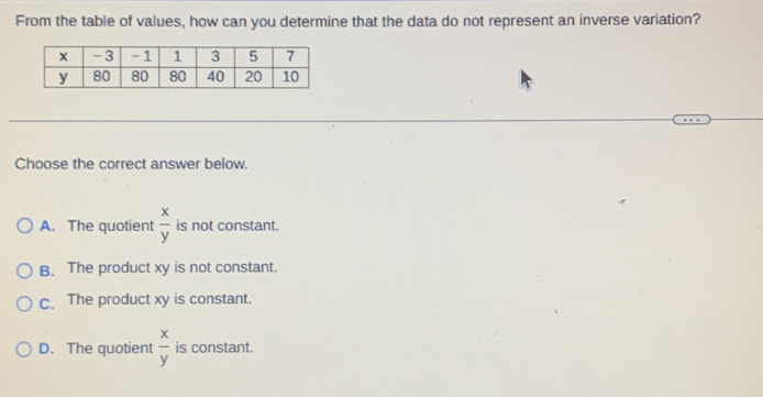 From the table of values, how can you determine that the data do not represent an inverse variation?
Choose the correct answer below.
A. The quotient  x/y  is not constant.
B. The product xy is not constant.
C. The product xy is constant.
D. The quotient  x/y  is constant.