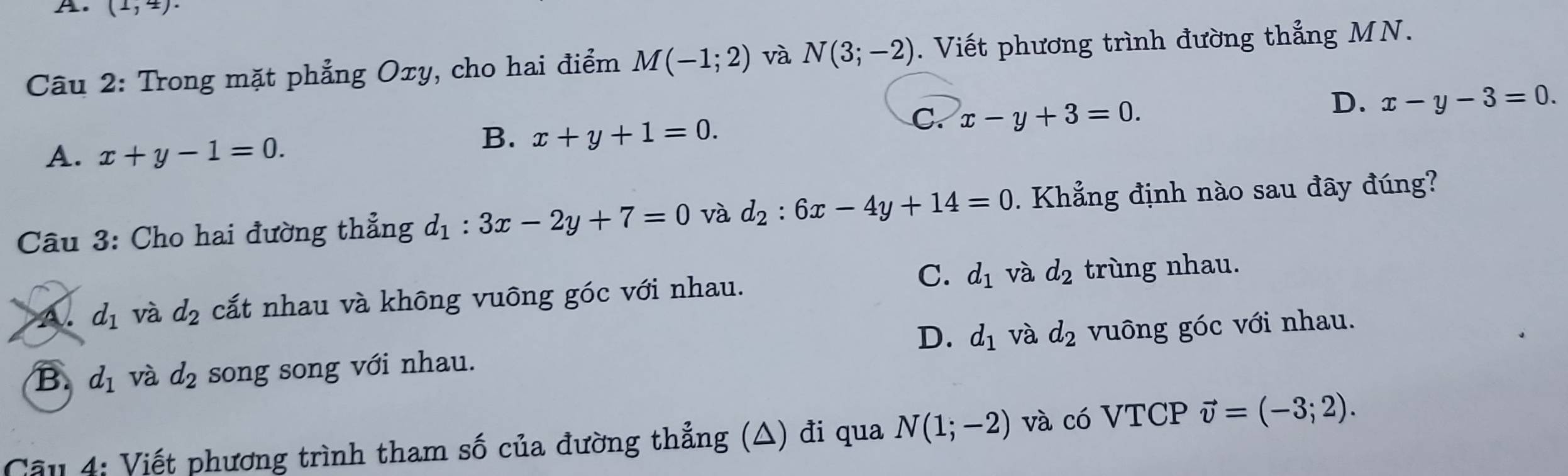 (1,4). 
Câu 2: Trong mặt phẳng Oxy, cho hai điểm M(-1;2) và N(3;-2). Viết phương trình đường thẳng MN.
C. x-y+3=0.
D. x-y-3=0.
A. x+y-1=0.
B. x+y+1=0. 
Câu 3: Cho hai đường thẳng d_1:3x-2y+7=0 và d_2:6x-4y+14=0 Khẳng định nào sau đây đúng?
C. d_1 và d_2
A. d_1 và d_2 cất nhau và không vuông góc với nhau. trùng nhau.
D. d_1 và d_2
B. d_1 và d_2 song song với nhau. vuông góc với nhau.
Câu 4: Viết phương trình tham số của đường thẳng (△) đi qua N(1;-2) và có VTCP vector v=(-3;2).