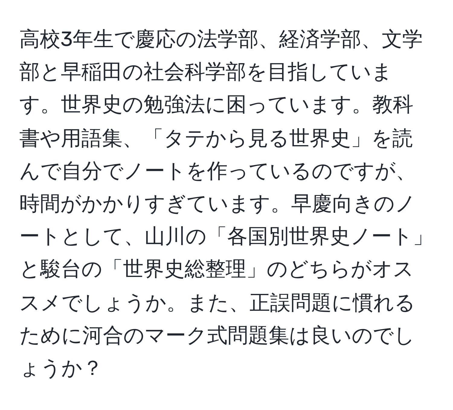 高校3年生で慶応の法学部、経済学部、文学部と早稲田の社会科学部を目指しています。世界史の勉強法に困っています。教科書や用語集、「タテから見る世界史」を読んで自分でノートを作っているのですが、時間がかかりすぎています。早慶向きのノートとして、山川の「各国別世界史ノート」と駿台の「世界史総整理」のどちらがオススメでしょうか。また、正誤問題に慣れるために河合のマーク式問題集は良いのでしょうか？