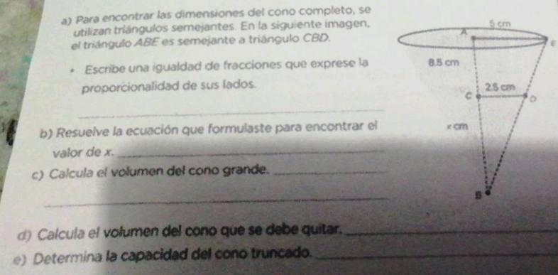 Para encontrar las dimensiones del cono completo, se 
utilizan tríángulos semejantes. En la siguiente imagen, 
el triángulo ABE es semejante a triángulo CBD. 
Escribe una igualdad de fracciones que exprese la 
proporcionalidad de sus lados. 
_ 
b) Resuelve la ecuación que formulaste para encontrar el 
valor de x._ 
c) Calcula el volumen del cono grande._ 
_ 
d) Calcula el volumen del cono que se debe quitar._ 
e) Determina la capacidad del cono truncado._