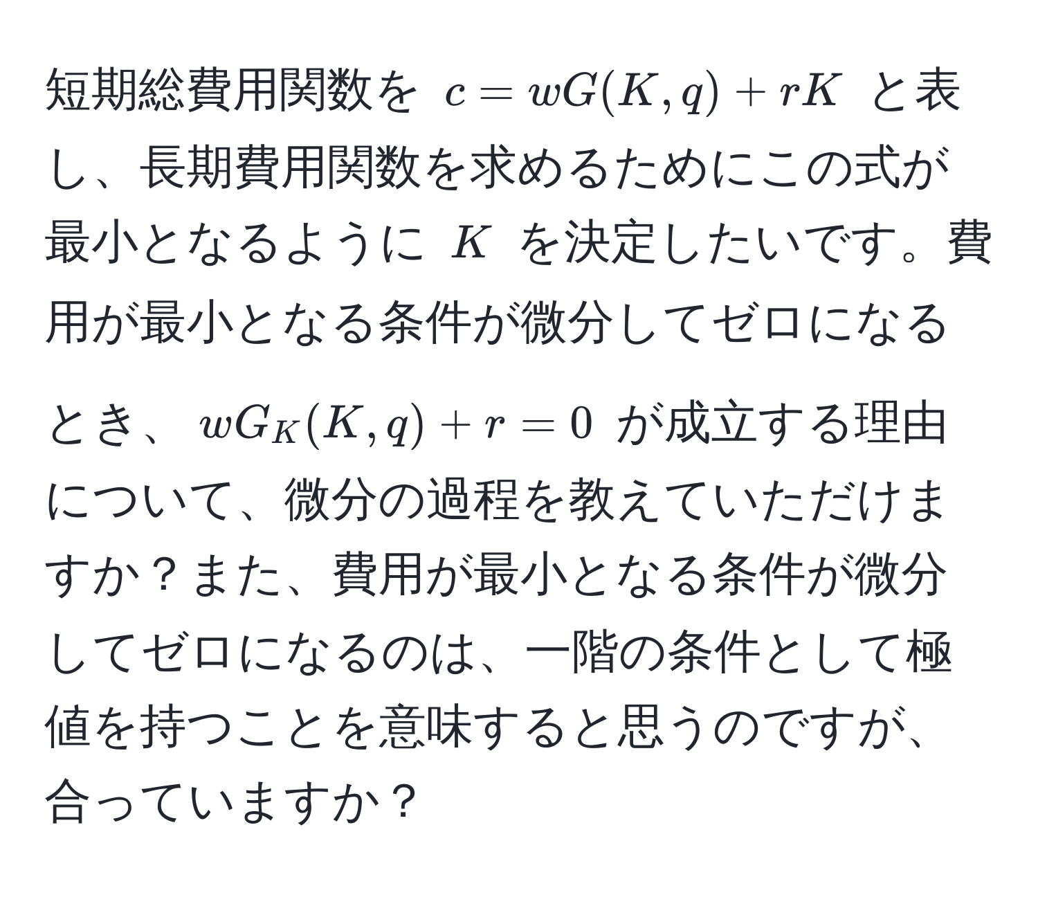 短期総費用関数を $c = wG(K, q) + rK$ と表し、長期費用関数を求めるためにこの式が最小となるように $K$ を決定したいです。費用が最小となる条件が微分してゼロになるとき、$wG_K(K, q) + r = 0$ が成立する理由について、微分の過程を教えていただけますか？また、費用が最小となる条件が微分してゼロになるのは、一階の条件として極値を持つことを意味すると思うのですが、合っていますか？