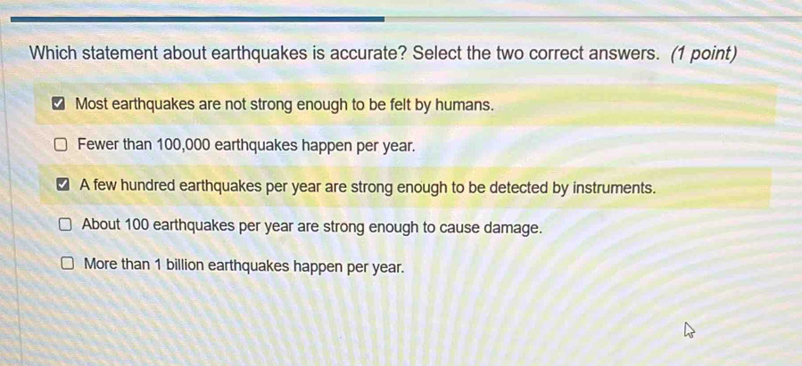 Which statement about earthquakes is accurate? Select the two correct answers. (1 point)
Most earthquakes are not strong enough to be felt by humans.
Fewer than 100,000 earthquakes happen per year.
A few hundred earthquakes per year are strong enough to be detected by instruments.
About 100 earthquakes per year are strong enough to cause damage.
More than 1 billion earthquakes happen per year.