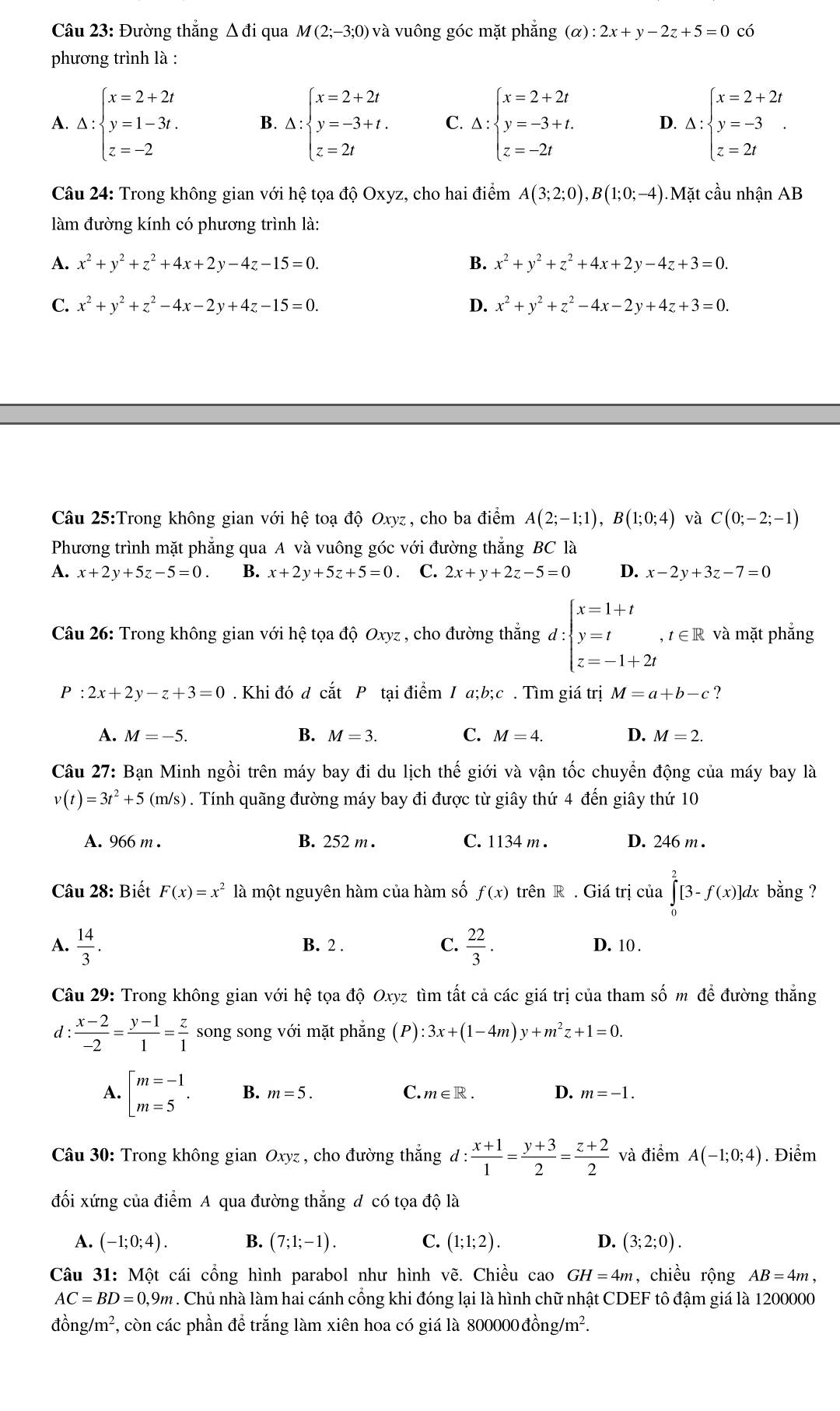 Đường thắng △ di qua M(2;-3;0) và vuông góc mặt phẳng (alpha ):2x+y-2z+5=0 có
phương trình là :
A. △ :beginarrayl x=2+2t y=1-3t. z=-2endarray. B. △ :beginarrayl x=2+2t y=-3+t. z=2tendarray. C. Delta :beginarrayl x=2+2t y=-3+t. z=-2tendarray. D. Delta :beginarrayl x=2+2t y=-3 z=2tendarray. .
Câu 24: Trong không gian với hệ tọa độ Oxyz, cho hai điểm A(3;2;0),B(1;0;-4) Mặt cầu nhận AB
làm đường kính có phương trình là:
A. x^2+y^2+z^2+4x+2y-4z-15=0. B. x^2+y^2+z^2+4x+2y-4z+3=0.
C. x^2+y^2+z^2-4x-2y+4z-15=0. D. x^2+y^2+z^2-4x-2y+4z+3=0.
Câu 25:Trong không gian với hệ toạ độ Oxyz , cho ba điểm A(2;-1;1),B(1;0;4) và C(0;-2;-1)
Phương trình mặt phẳng qua A và vuông góc với đường thẳng BC là
A. x+2y+5z-5=0. B. x+2y+5z+5=0 C. 2x+y+2z-5=0 D. x-2y+3z-7=0
Câu 26: Trong không gian với hệ tọa độ Oxyz , cho đường thẳng d:beginarrayl x=1+t y=t z=-1+2tendarray. ,t∈ R và mặt phẳng
P:2x+2y-z+3=0. Khi đó d cắt P tại điểm / a;b;c . Tìm giá trị M=a+b-c ?
A. M=-5. B. M=3. C. M=4. D. M=2.
Câu 27: Bạn Minh ngồi trên máy bay đi du lịch thế giới và vận tốc chuyển động của máy bay là
v(t)=3t^2+5(m/s). Tính quãng đường máy bay đi được từ giây thứ 4 đến giây thứ 10
A. 966 m . B. 252 m . C. 1134 m . D. 246 m .
Câu 28: Biết F(x)=x^2 là một nguyên hàm của hàm số f(x) trên R . Giá trị của ∈tlimits _0^(2[3-f(x)]dx bằng ?
A. frac 14)3. B. 2 . C.  22/3 . D. 10 .
Câu 29: Trong không gian với hệ tọa độ Oxyz tìm tất cả các giá trị của tham số m để đường thẳng
d:  (x-2)/-2 = (y-1)/1 = z/1  song song với mặt phẳng (P):3x+(1-4m)y+m^2z+1=0.
A. beginbmatrix m=-1 m=5endarray. . B. m=5. C. m∈ R. D. m=-1.
Câu 30: Trong không gian Oxyz , cho đường thắng d : d: (x+1)/1 = (y+3)/2 = (z+2)/2  và điểm A(-1;0;4). Điểm
đối xứng của điểm A qua đường thẳng đ có tọa độ là
A. (-1;0;4). B. (7;1;-1). C. (1;1;2). D. (3;2;0).
Câu 31: Một cái cổng hình parabol như hình vẽ. Chiều cao GH=4m , chiều rộng AB=4m,
AC=BD=0,9m. Chủ nhà làm hai cánh cổng khi đóng lại là hình chữ nhật CDEF tô đậm giá là 1200000
đồ ng/m^2 7, còn các phần để trắng làm xiên hoa có giá là 800000 đồng/m².